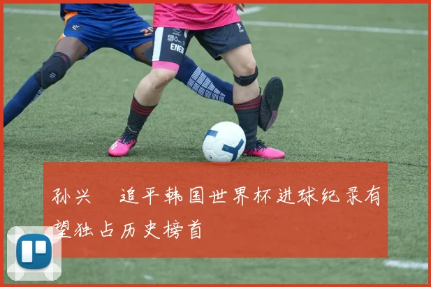 孙兴慜追平韩国世界杯进球纪录有望独占历史榜首