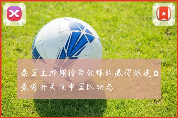 泰国主帅期待带领球队赢得球迷自豪感并关注中国队动态