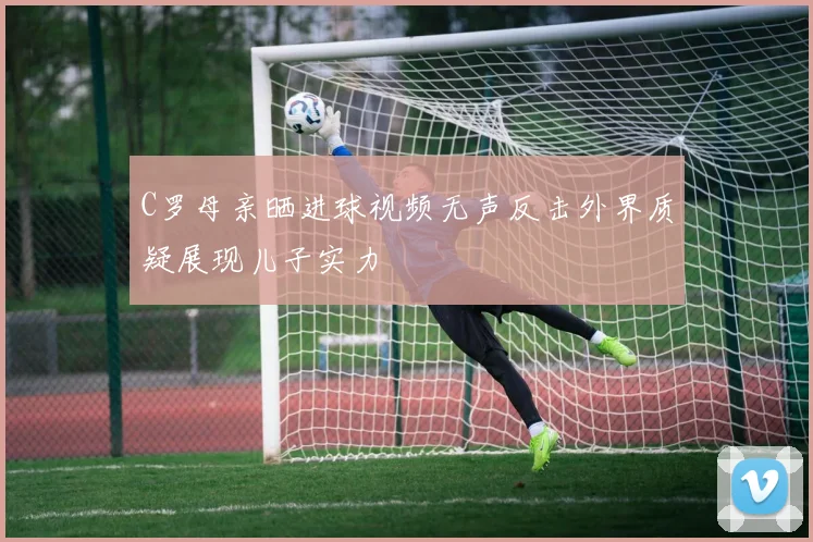 C罗母亲晒进球视频无声反击外界质疑展现儿子实力