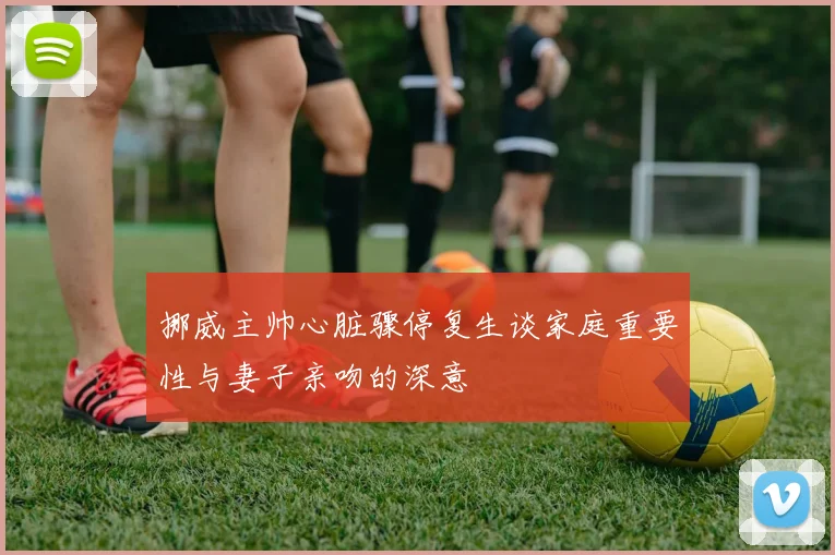 挪威主帅心脏骤停复生谈家庭重要性与妻子亲吻的深意