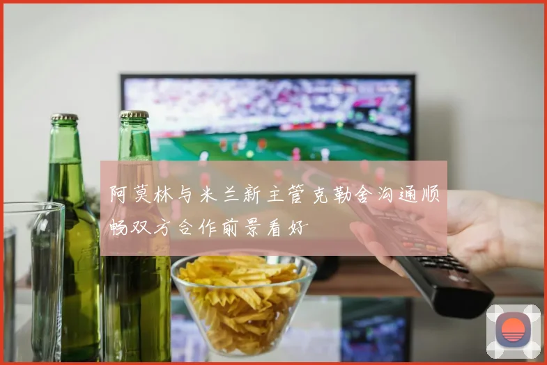 阿莫林与米兰新主管克勒舍沟通顺畅双方合作前景看好
