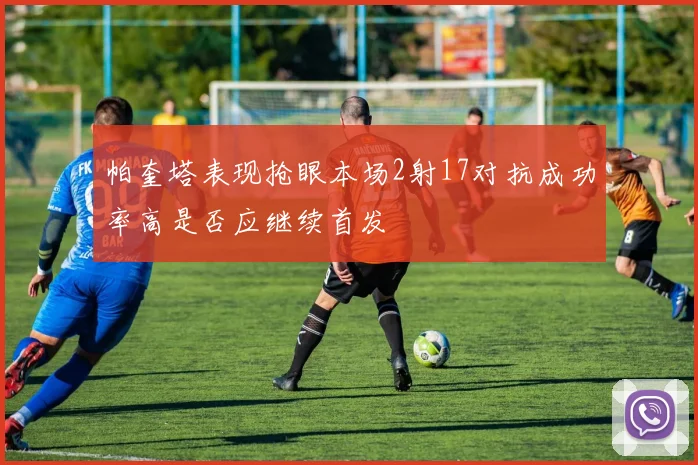 帕奎塔表现抢眼本场2射17对抗成功率高是否应继续首发