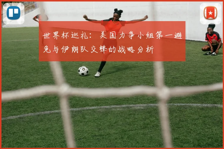 世界杯巡礼：美国力争小组第一避免与伊朗队交锋的战略分析