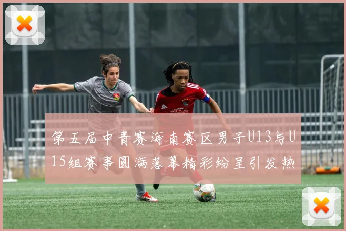 第五届中青赛海南赛区男子U13与U15组赛事圆满落幕精彩纷呈引发热烈反响