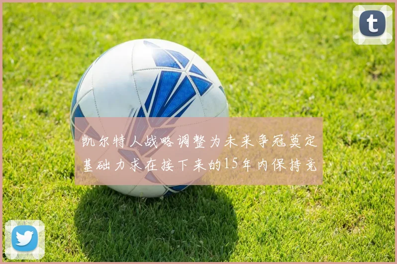 凯尔特人战略调整为未来争冠奠定基础力求在接下来的15年内保持竞争优势