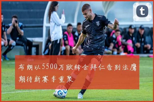 布朗以5500万欧转会拜仁告别法鹰期待新赛季重聚