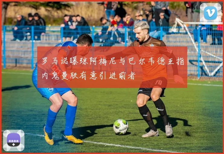 罗马诺曝琼阿梅尼与巴尔韦德互指内鬼曼联有意引进前者