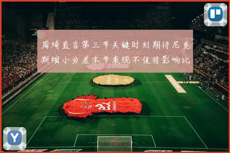 周琦直言第三节关键时刻期待尼克斯缩小分差末节表现不佳将影响比赛结果