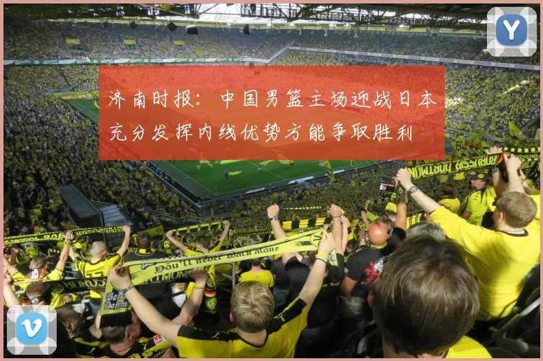 济南时报：中国男篮主场迎战日本充分发挥内线优势方能争取胜利