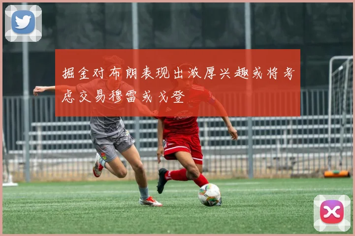 掘金对布朗表现出浓厚兴趣或将考虑交易穆雷或戈登